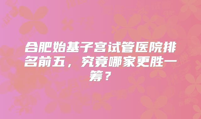合肥始基子宫试管医院排名前五，究竟哪家更胜一筹？