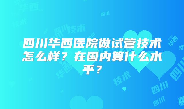 四川华西医院做试管技术怎么样?在国内算什么水平?