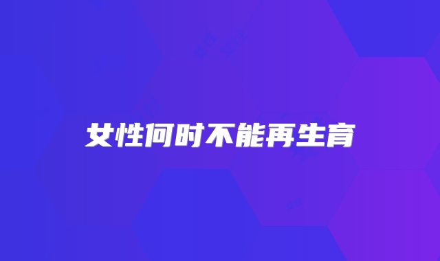 女性何时不能再生育