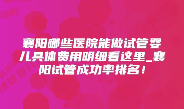 襄阳哪些医院能做试管婴儿具体费用明细看这里_襄阳试管成功率排名！