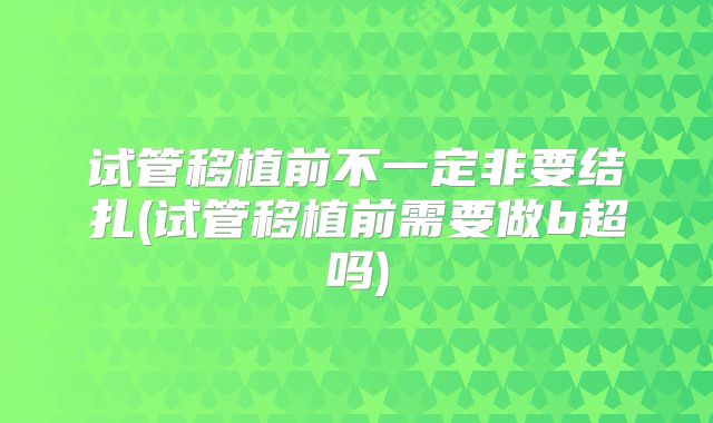 试管移植前不一定非要结扎(试管移植前需要做b超吗)