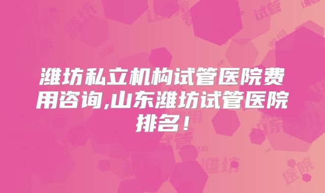 潍坊私立机构试管医院费用咨询,山东潍坊试管医院排名！