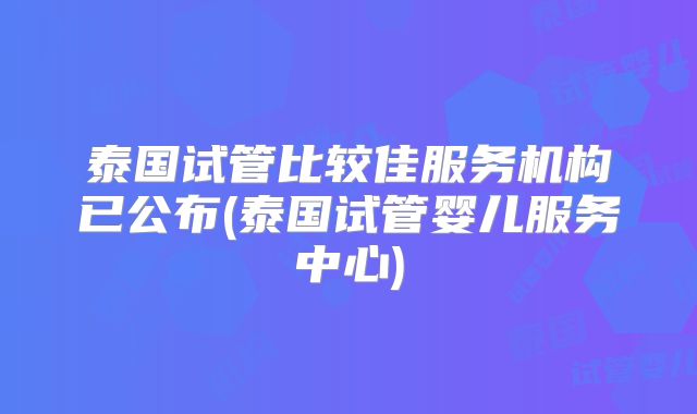 泰国试管比较佳服务机构已公布(泰国试管婴儿服务中心)
