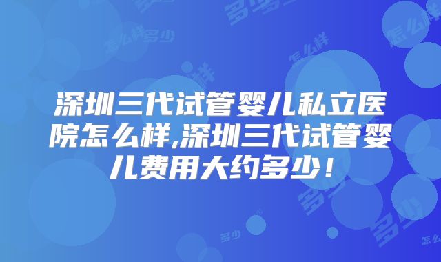 深圳三代试管婴儿私立医院怎么样,深圳三代试管婴儿费用大约多少！