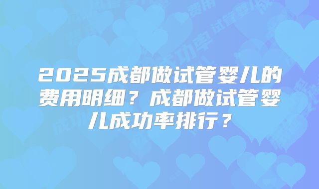2025成都做试管婴儿的费用明细？成都做试管婴儿成功率排行？