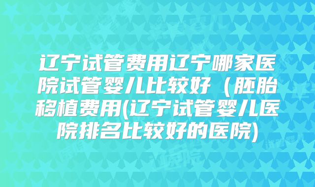 辽宁试管费用辽宁哪家医院试管婴儿比较好（胚胎移植费用(辽宁试管婴儿医院排名比较好的医院)