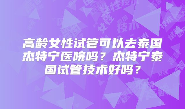 高龄女性试管可以去泰国杰特宁医院吗?杰特宁泰国试管技术好吗?