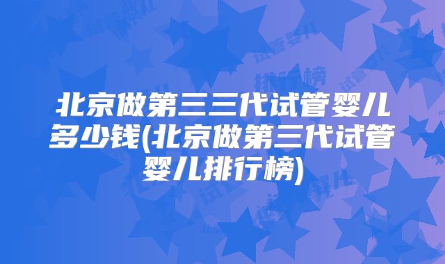 北京做第三三代试管婴儿多少钱(北京做第三代试管婴儿排行榜)