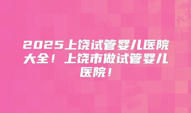 2025上饶试管婴儿医院大全!上饶市做试管婴儿医院!