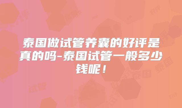 泰国做试管养囊的好评是真的吗-泰国试管一般多少钱呢!