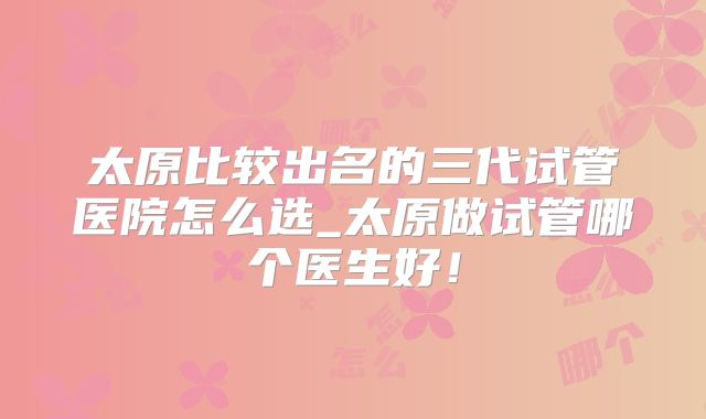 太原比较出名的三代试管医院怎么选_太原做试管哪个医生好！