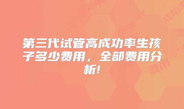 第三代试管高成功率生孩子多少费用，全部费用分析!