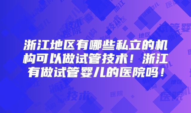 浙江地区有哪些私立的机构可以做试管技术！浙江有做试管婴儿的医院吗！