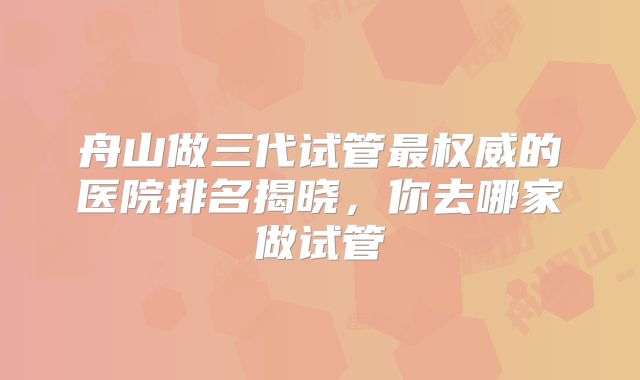 舟山做三代试管最权威的医院排名揭晓,你去哪家做试管