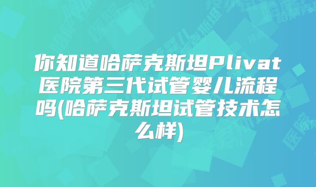 你知道哈萨克斯坦Plivat医院第三代试管婴儿流程吗(哈萨克斯坦试管技术怎么样)