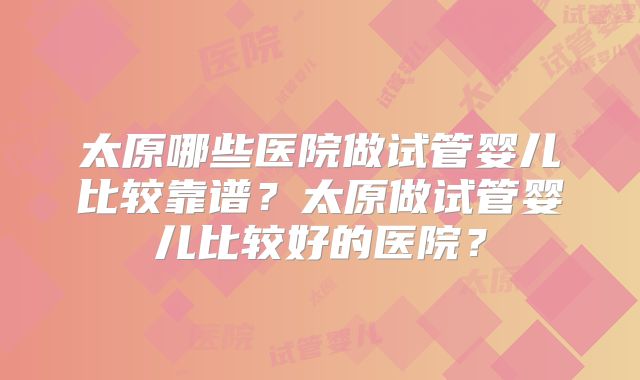 太原哪些医院做试管婴儿比较靠谱？太原做试管婴儿比较好的医院？