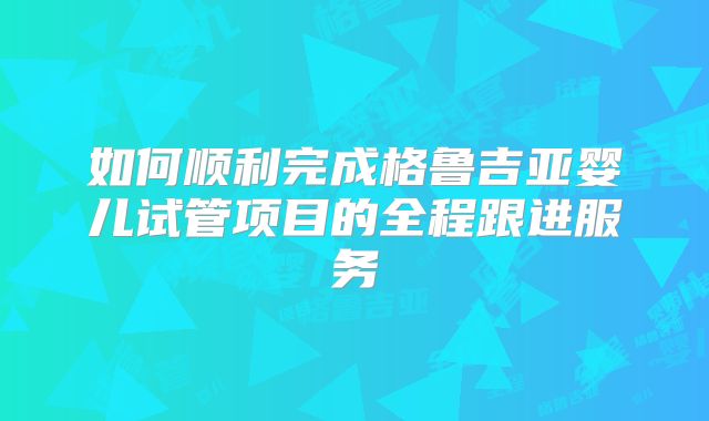 如何顺利完成格鲁吉亚婴儿试管项目的全程跟进服务