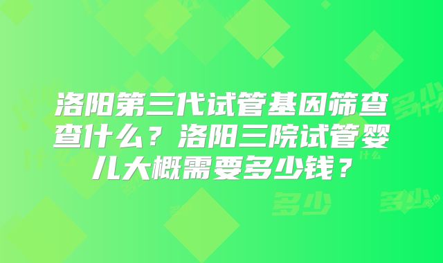 洛阳第三代试管基因筛查查什么？洛阳三院试管婴儿大概需要多少钱？