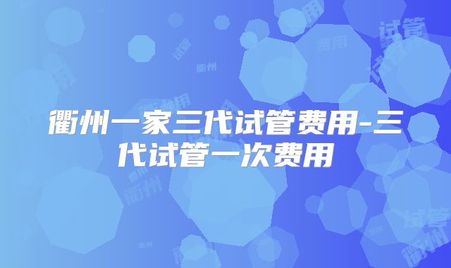 衢州一家三代试管费用-三代试管一次费用