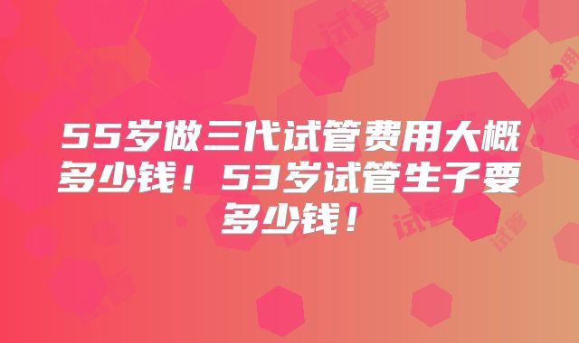 55岁做三代试管费用大概多少钱！53岁试管生子要多少钱！