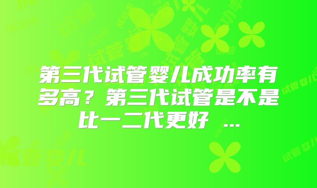 第三代试管婴儿成功率有多高？第三代试管是不是比一二代更好 ...