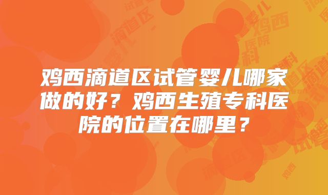 鸡西滴道区试管婴儿哪家做的好？鸡西生殖专科医院的位置在哪里？