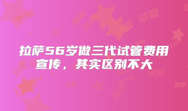 拉萨56岁做三代试管费用宣传，其实区别不大