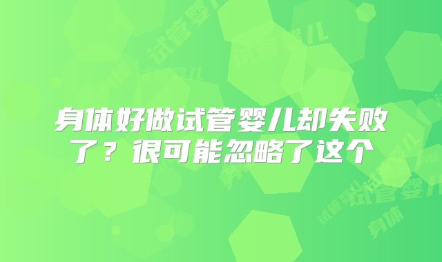 身体好做试管婴儿却失败了?很可能忽略了这个