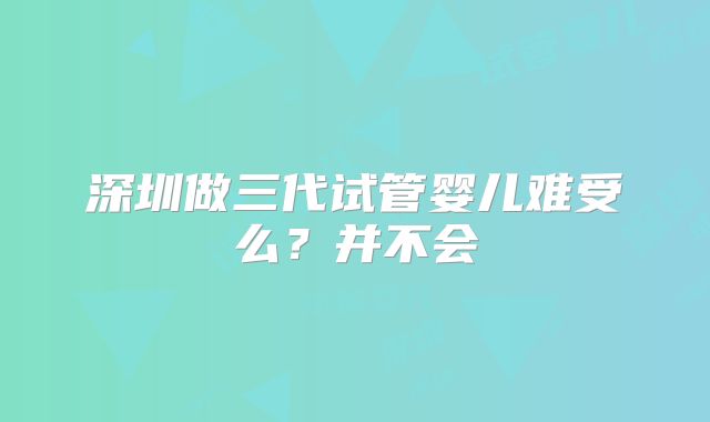 深圳做三代试管婴儿难受么？并不会