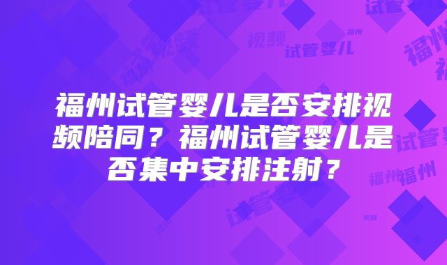 福州试管婴儿是否安排视频陪同？福州试管婴儿是否集中安排注射？