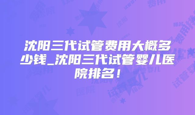 沈阳三代试管费用大概多少钱_沈阳三代试管婴儿医院排名！