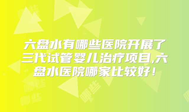 六盘水有哪些医院开展了三代试管婴儿治疗项目,六盘水医院哪家比较好！