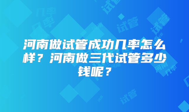 河南做试管成功几率怎么样？河南做三代试管多少钱呢？