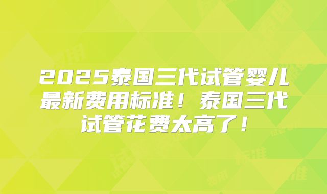 2025泰国三代试管婴儿最新费用标准！泰国三代试管花费太高了！