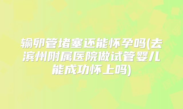 输卵管堵塞还能怀孕吗(去滨州附属医院做试管婴儿能成功怀上吗)
