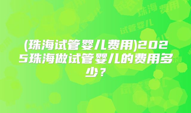 (珠海试管婴儿费用)2025珠海做试管婴儿的费用多少？