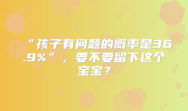“孩子有问题的概率是36.9%”,要不要留下这个宝宝?