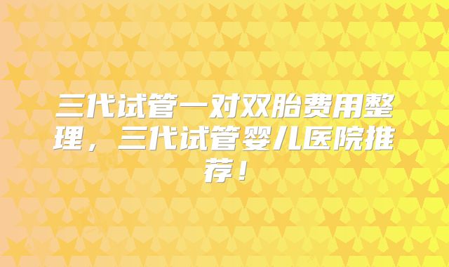 三代试管一对双胎费用整理，三代试管婴儿医院推荐！