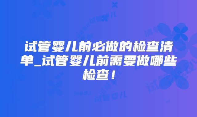 试管婴儿前必做的检查清单_试管婴儿前需要做哪些检查！