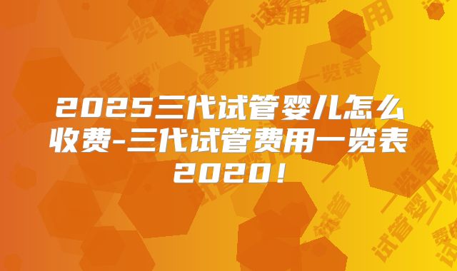2025三代试管婴儿怎么收费-三代试管费用一览表2020！