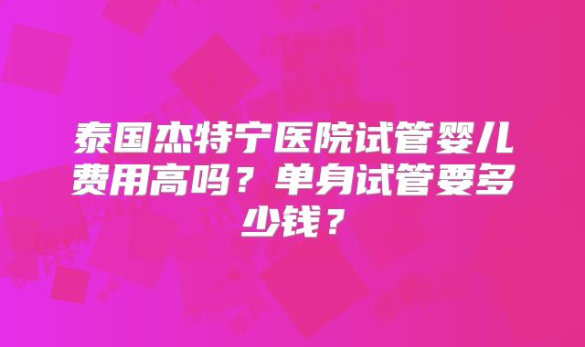 泰国杰特宁医院试管婴儿费用高吗？单身试管要多少钱？