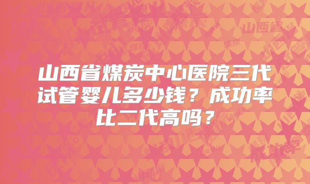 山西省煤炭中心医院三代试管婴儿多少钱？成功率比二代高吗？
