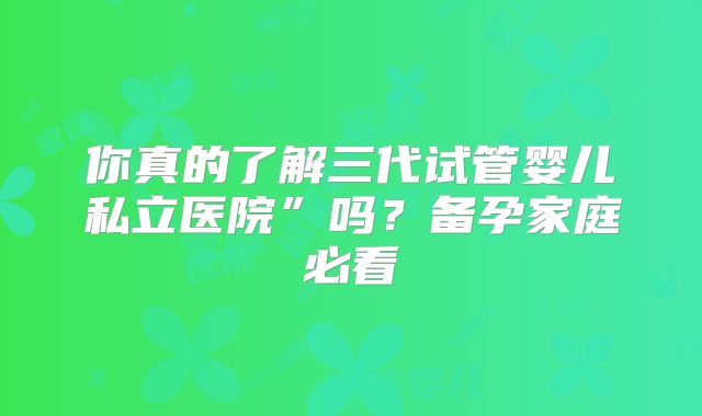 你真的了解三代试管婴儿私立医院”吗?备孕家庭必看