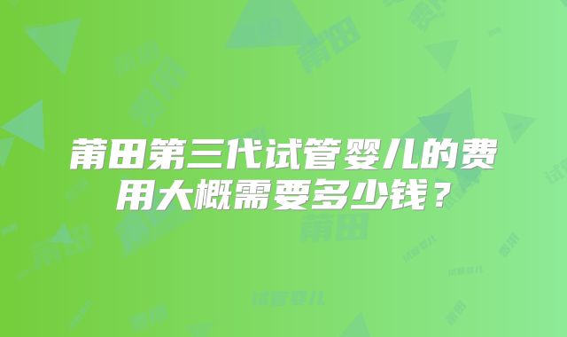 莆田第三代试管婴儿的费用大概需要多少钱？