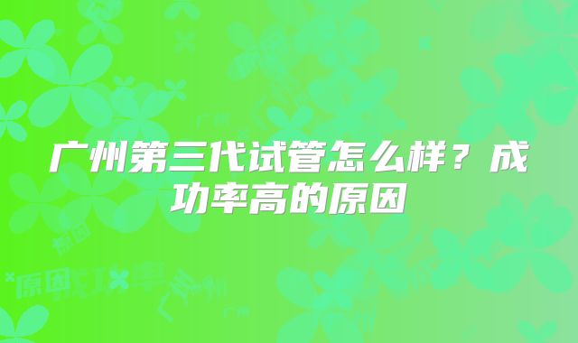 广州第三代试管怎么样?成功率高的原因