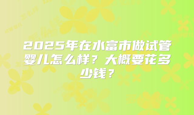 2025年在水富市做试管婴儿怎么样？大概要花多少钱？