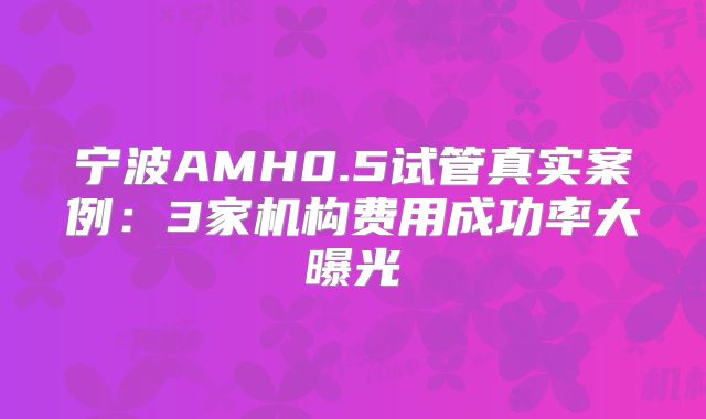 宁波AMH0.5试管真实案例：3家机构费用成功率大曝光