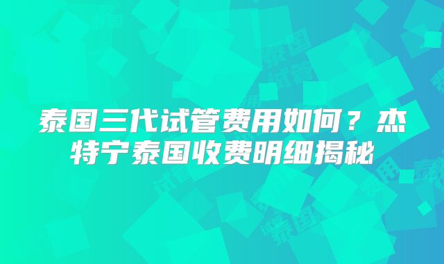 泰国三代试管费用如何？杰特宁泰国收费明细揭秘
