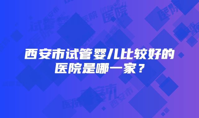 西安市试管婴儿比较好的医院是哪一家？
