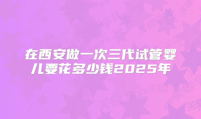 在西安做一次三代试管婴儿要花多少钱2025年